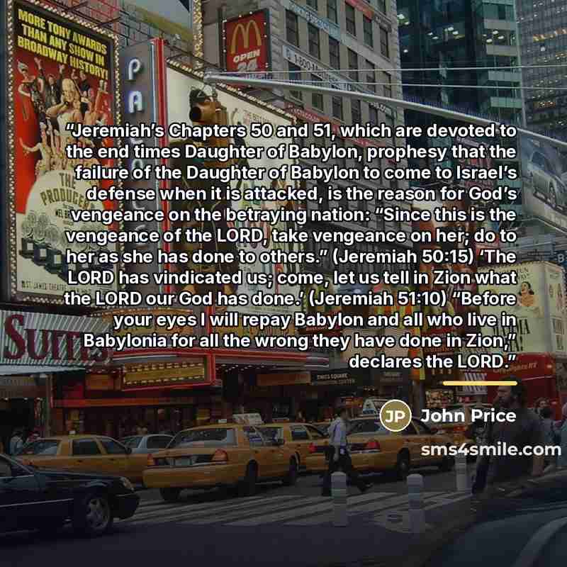 “Jeremiah’s Chapters 50 and 51, which are devoted to the end times Daughter of Babylon, prophesy that the failure of the Daughter of Babylon to come to Israel’s defense when it is attacked, is the reason for God’s vengeance on the betraying nation: “Since this is the vengeance of the LORD, take…” quote by John Price