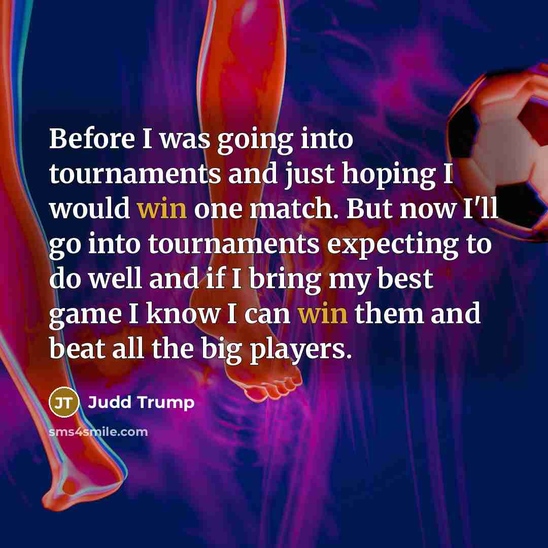 “Before I was going into tournaments and just hoping I would win one match. But now I'll go into tournaments expecting to do well and if I bring my best game I know I can win them and beat all the big players.” quote by Judd Trump