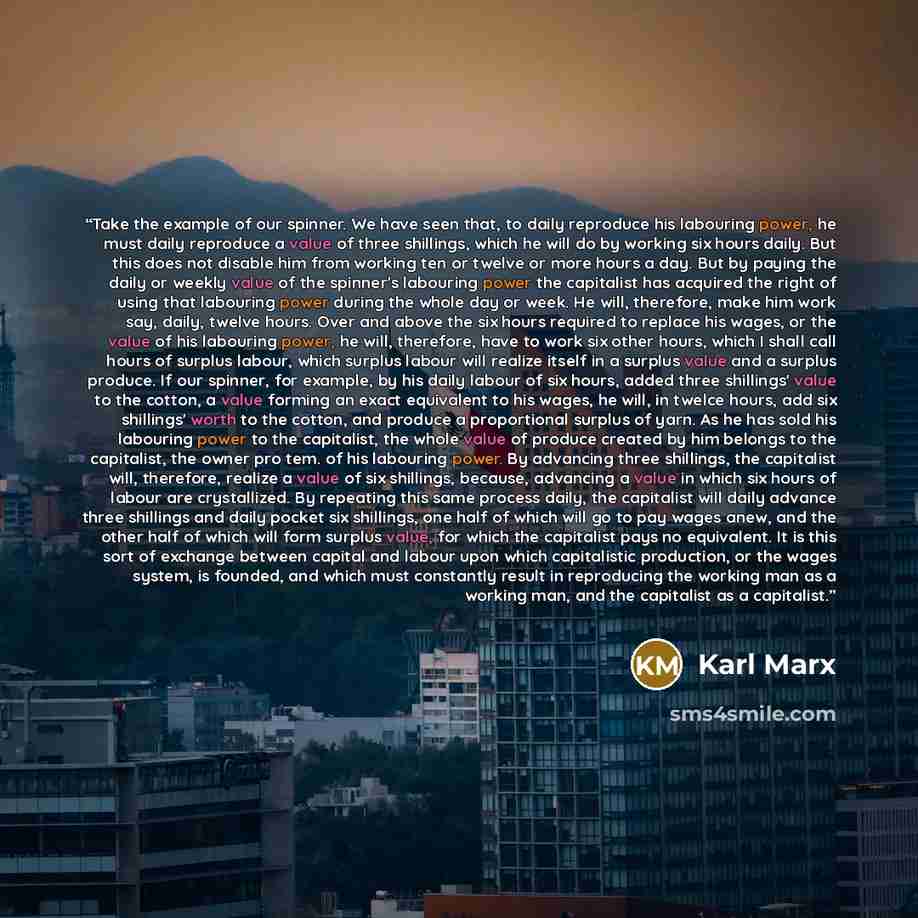 “Take the example of our spinner. We have seen that, to daily reproduce his labouring power, he must daily reproduce a value of three shillings, which he will do by working six hours daily. But this does not disable him from working ten or twelve or more hours a day. But by paying the daily or…” quote by Karl Marx