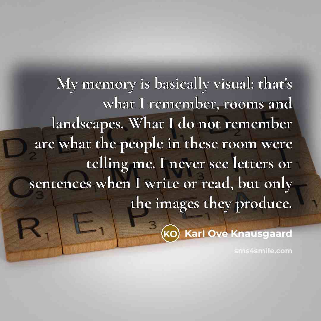“My memory is basically visual: that's what I remember, rooms and landscapes. What I do not remember are what the people in these room were telling me. I never see letters or sentences when I write or read, but only the images they produce.” quote by Karl Ove Knausgaard