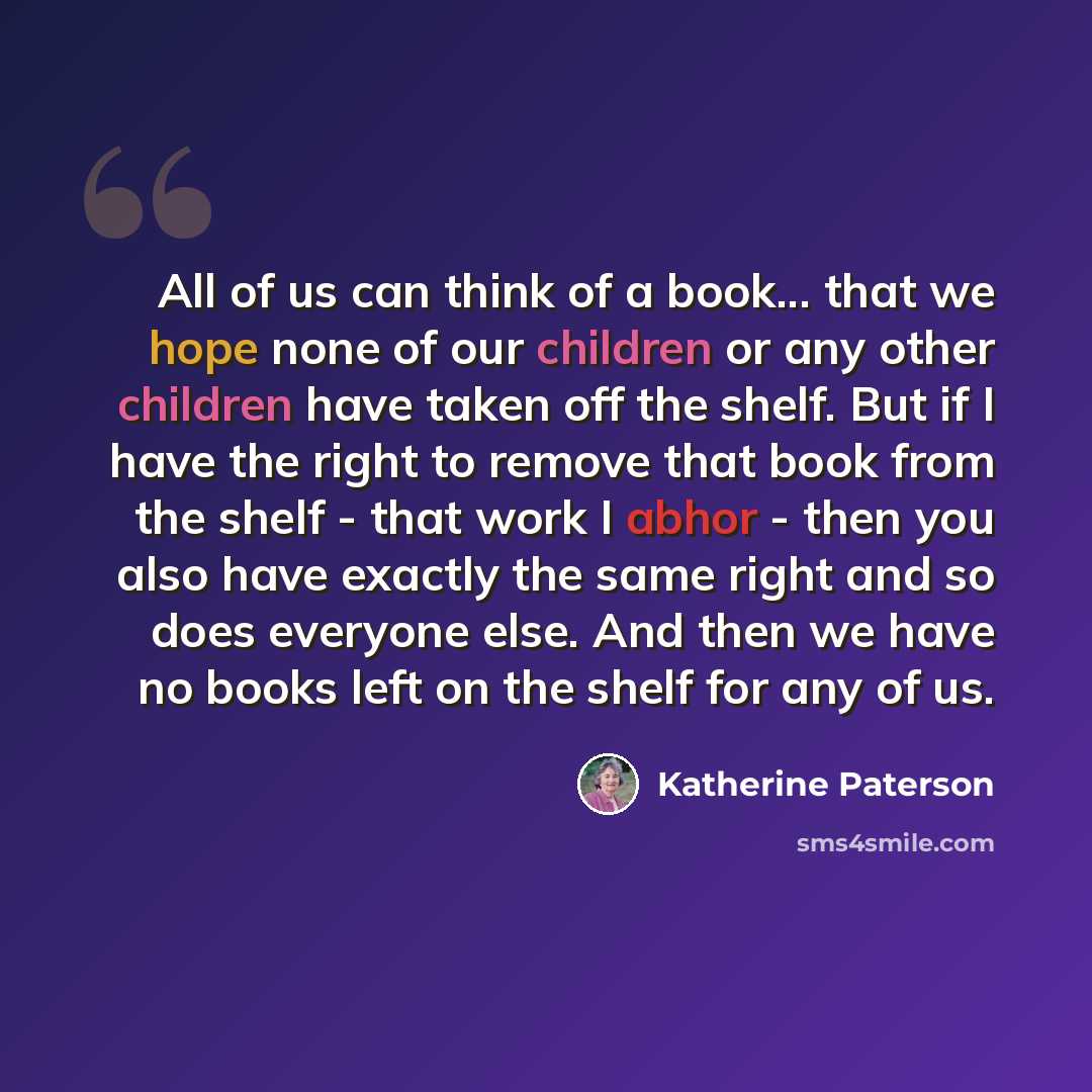 “All of us can think of a book... that we hope none of our children or any other children have taken off the shelf. But if I have the right to remove that book from the shelf - that work I abhor - then you also have exactly the same right and so does everyone else. And then we have no books left on…” quote by Katherine Paterson