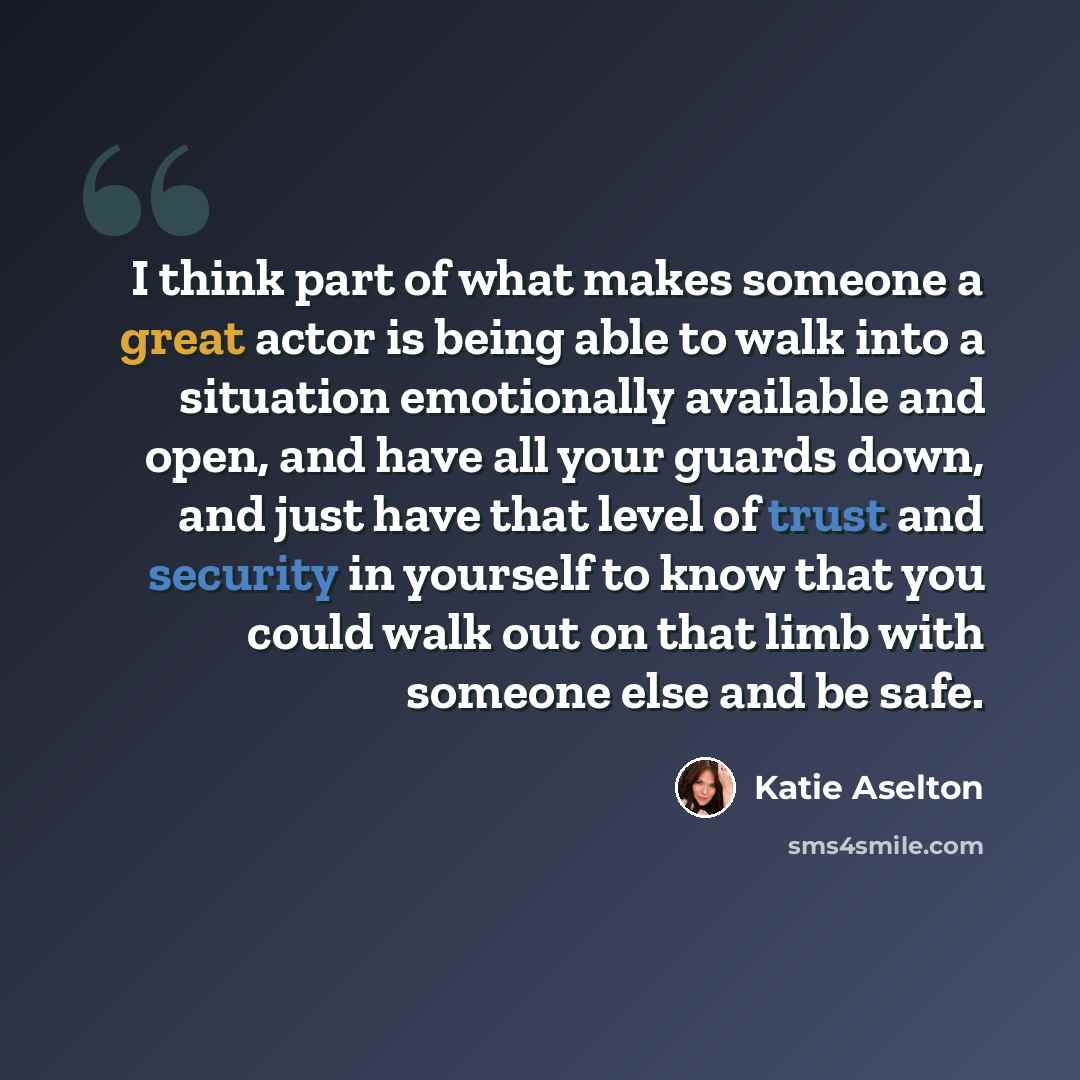 “I think part of what makes someone a great actor is being able to walk into a situation emotionally available and open, and have all your guards down, and just have that level of trust and security in yourself to know that you could walk out on that limb with someone else and be safe.” quote by Katie Aselton