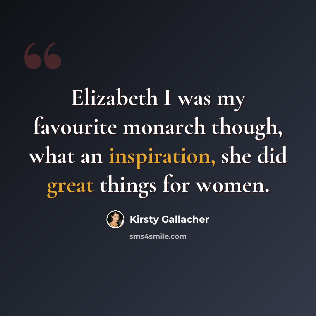 “Elizabeth I was my favourite monarch though, what an inspiration, she did great things for women.” quote by Kirsty Gallacher