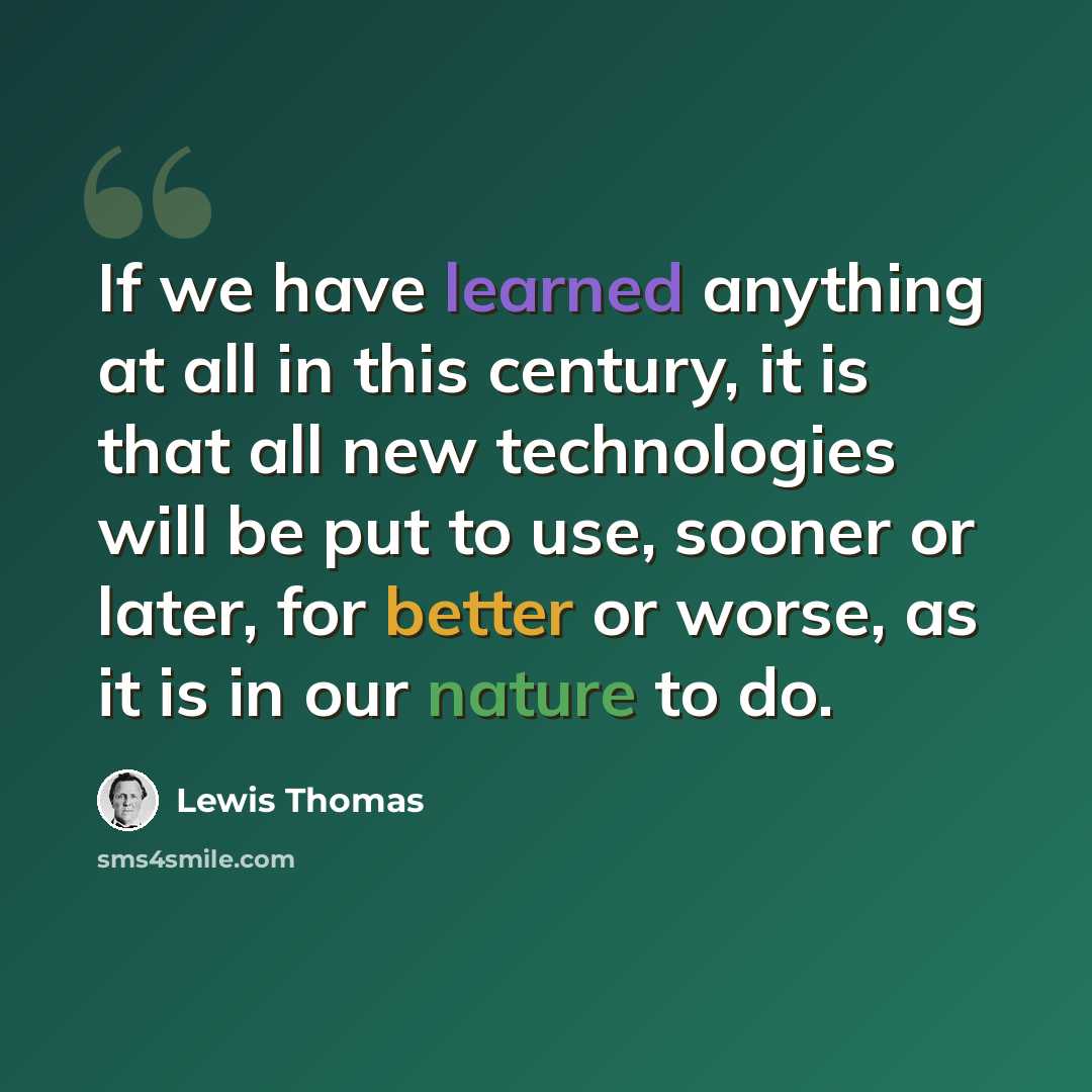 “If we have learned anything at all in this century, it is that all new technologies will be put to use, sooner or later, for better or worse, as it is in our nature to do.” quote by Lewis Thomas
