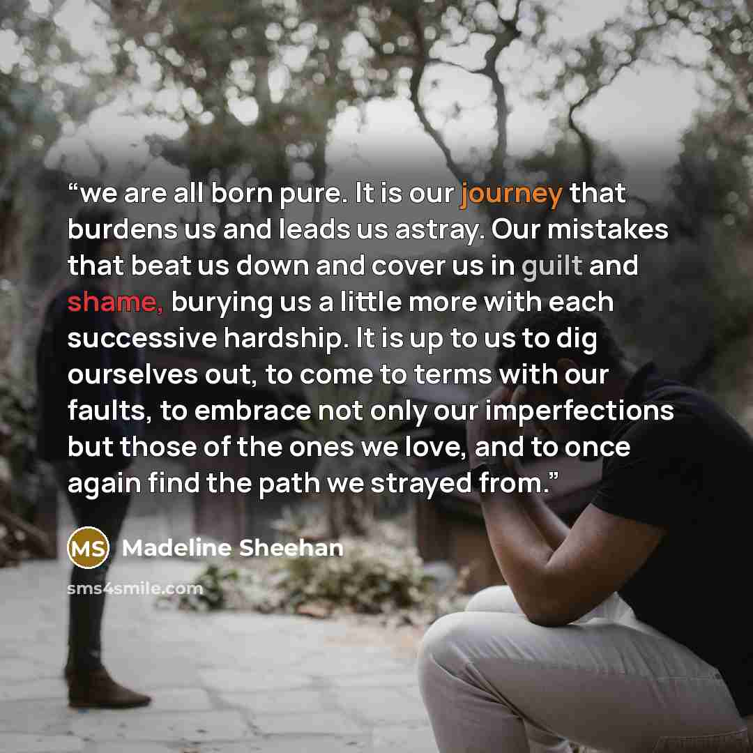 “we are all born pure. It is our journey that burdens us and leads us astray. Our mistakes that beat us down and cover us in guilt and shame, burying us a little more with each successive hardship. It is up to us to dig ourselves out, to come to terms with our faults, to embrace not only our…” quote by Madeline Sheehan
