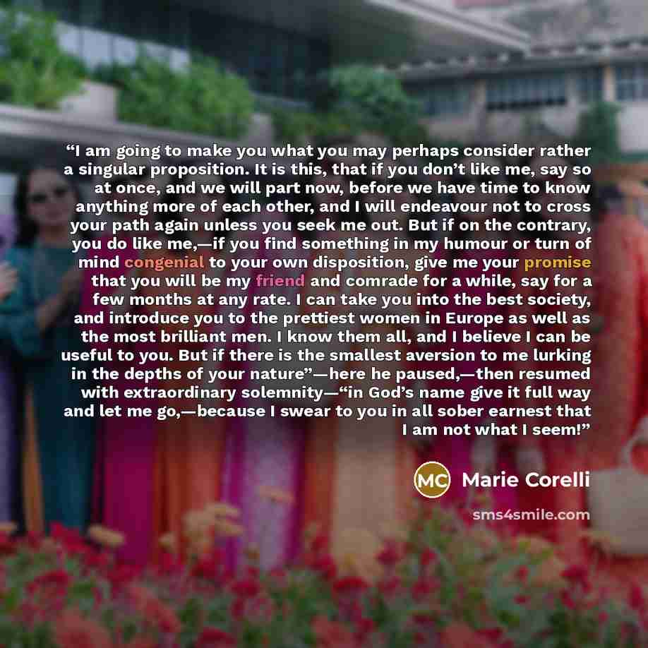 “I am going to make you what you may perhaps consider rather a singular proposition. It is this, that if you don’t like me, say so at once, and we will part now, before we have time to know anything more of each other, and I will endeavour not to cross your path again unless you seek me out. But if…” quote by Marie Corelli
