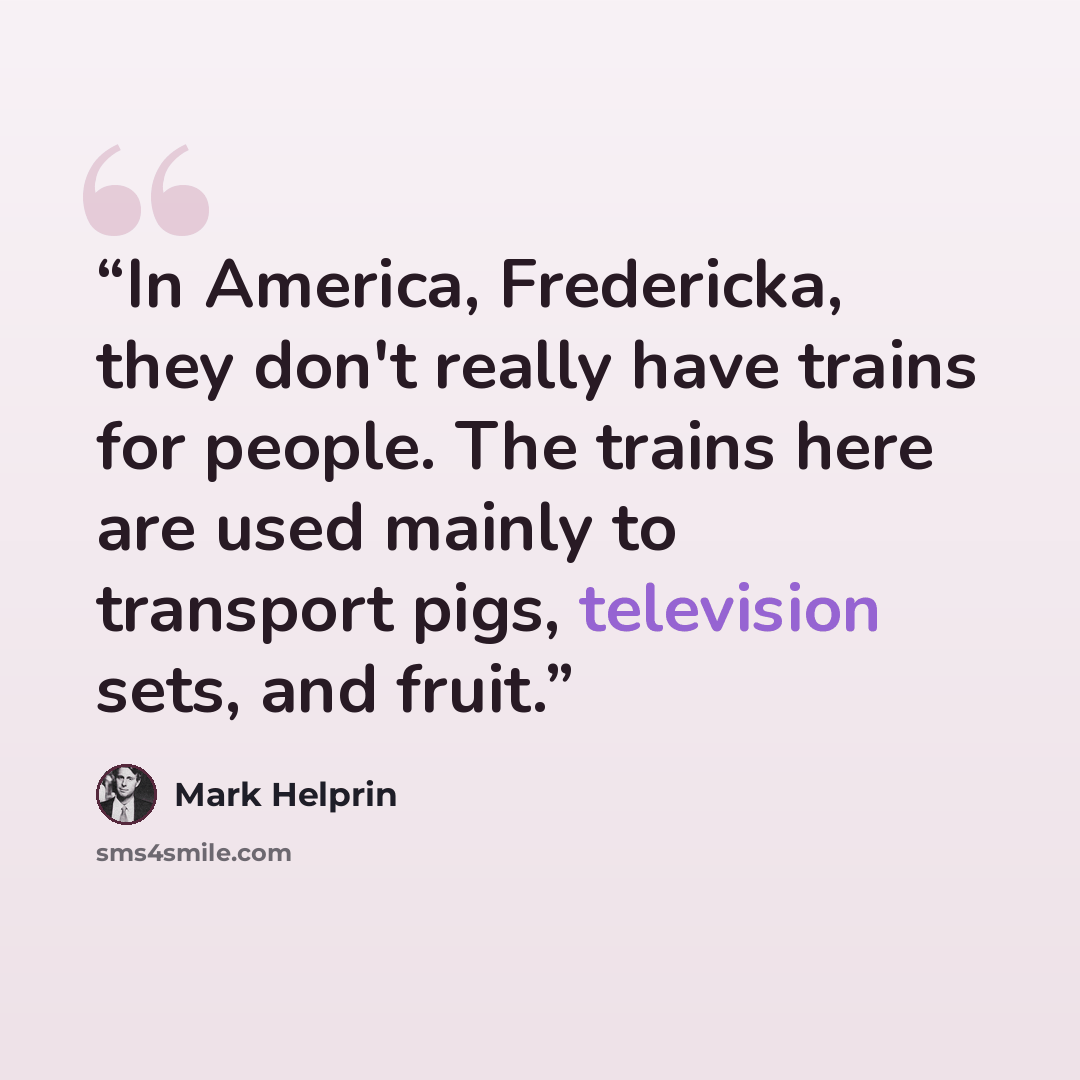 “In America, Fredericka, they don't really have trains for people. The trains here are used mainly to transport pigs, television sets, and fruit.” quote by Mark Helprin