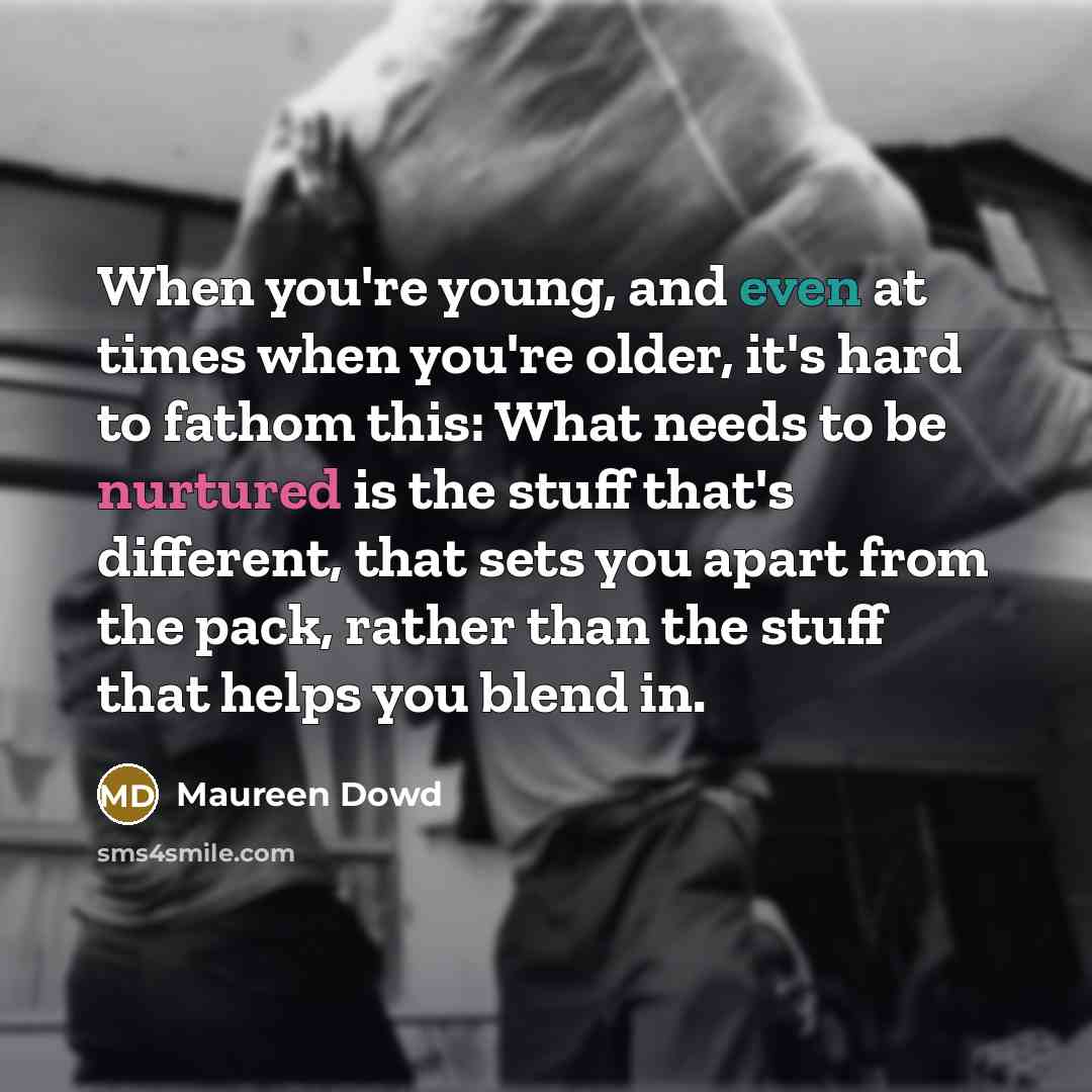 “When you're young, and even at times when you're older, it's hard to fathom this: What needs to be nurtured is the stuff that's different, that sets you apart from the pack, rather than the stuff that helps you blend in.” quote by Maureen Dowd