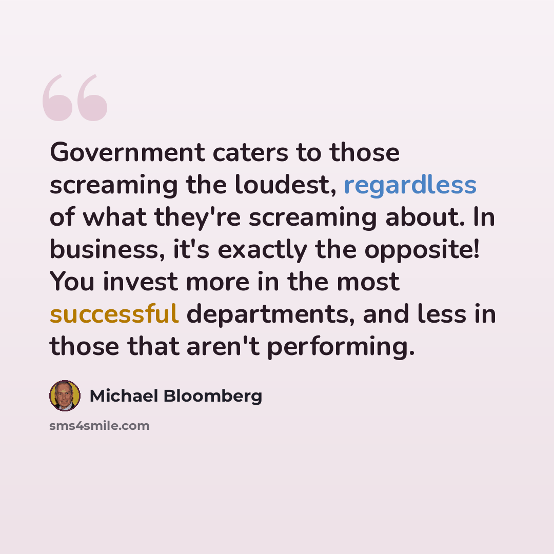“Government caters to those screaming the loudest, regardless of what they're screaming about. In business, it's exactly the opposite! You invest more in the most successful departments, and less in those that aren't performing.” quote by Michael Bloomberg