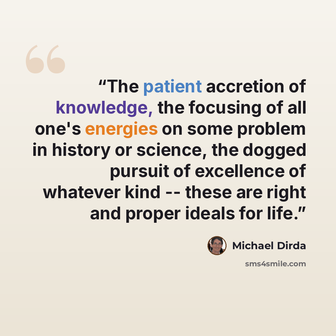 “The patient accretion of knowledge, the focusing of all one's energies on some problem in history or science, the dogged pursuit of excellence of whatever kind -- these are right and proper ideals for life.” quote by Michael Dirda