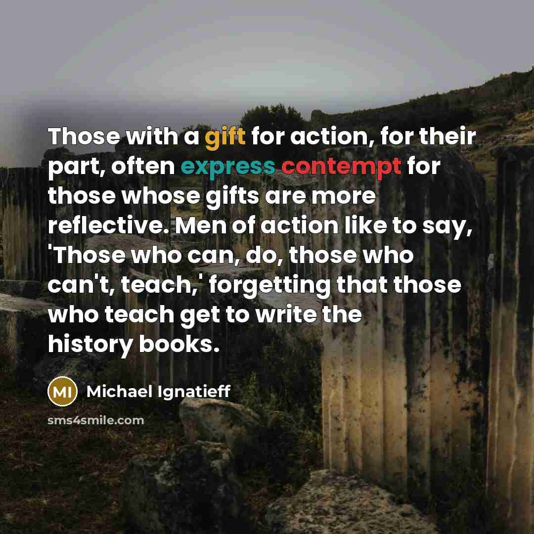 “Those with a gift for action, for their part, often express contempt for those whose gifts are more reflective. Men of action like to say, 'Those who can, do, those who can't, teach,' forgetting that those who teach get to write the history books.” quote by Michael Ignatieff
