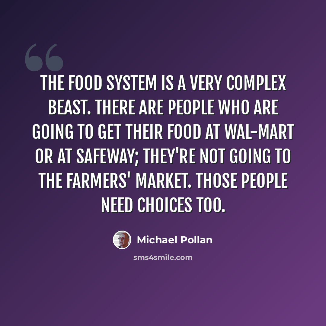 “The food system is a very complex beast. There are people who are going to get their food at Wal-Mart or at Safeway; they're not going to the farmers' market. Those people need choices too.” quote by Michael Pollan