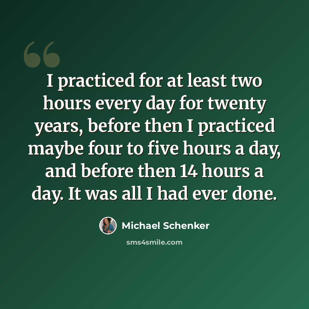 “I practiced for at least two hours every day for twenty years, before then I practiced maybe four to five hours a day, and before then 14 hours a day. It was all I had ever done.” quote by Michael Schenker