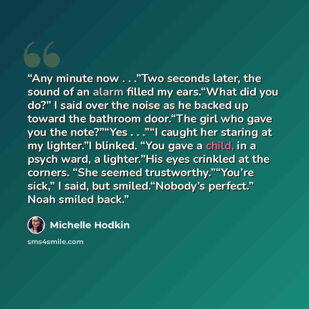 “Any minute now . . .”Two seconds later, the sound of an alarm filled my ears.“What did you do?” I said over the noise as he backed up toward the bathroom door.“The girl who gave you the note?”“Yes . . .”“I caught her staring at my lighter.”I blinked. “You gave a child, in a psych ward, a…” quote by Michelle Hodkin