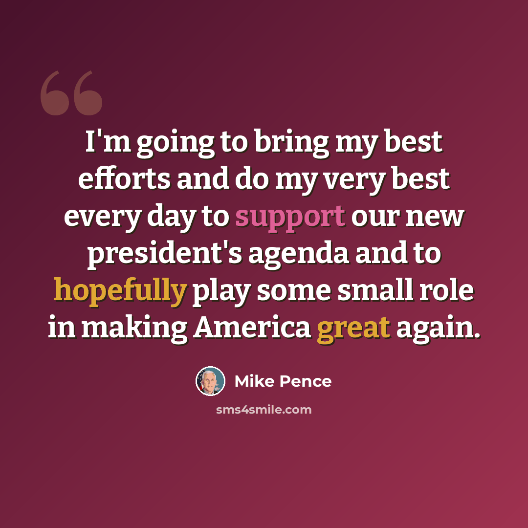 “I'm going to bring my best efforts and do my very best every day to support our new president's agenda and to hopefully play some small role in making America great again.” quote by Mike Pence