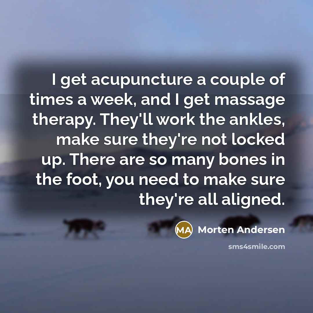 “I get acupuncture a couple of times a week, and I get massage therapy. They'll work the ankles, make sure they're not locked up. There are so many bones in the foot, you need to make sure they're all aligned.” quote by Morten Andersen