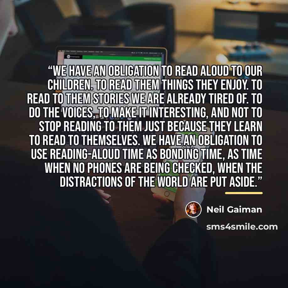 “We have an obligation to read aloud to our children. To read them things they enjoy. To read to them stories we are already tired of. To do the voices, to make it interesting, and not to stop reading to them just because they learn to read to themselves. We have an obligation to use reading-aloud…” quote by Neil Gaiman