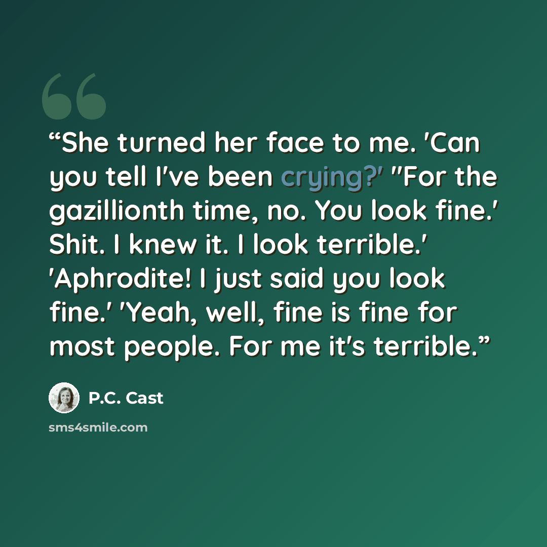 “She turned her face to me. 'Can you tell I've been crying?' "For the gazillionth time, no. You look fine.' Shit. I knew it. I look terrible.' 'Aphrodite! I just said you look fine.' 'Yeah, well, fine is fine for most people. For me it's terrible.” quote by P.C. Cast