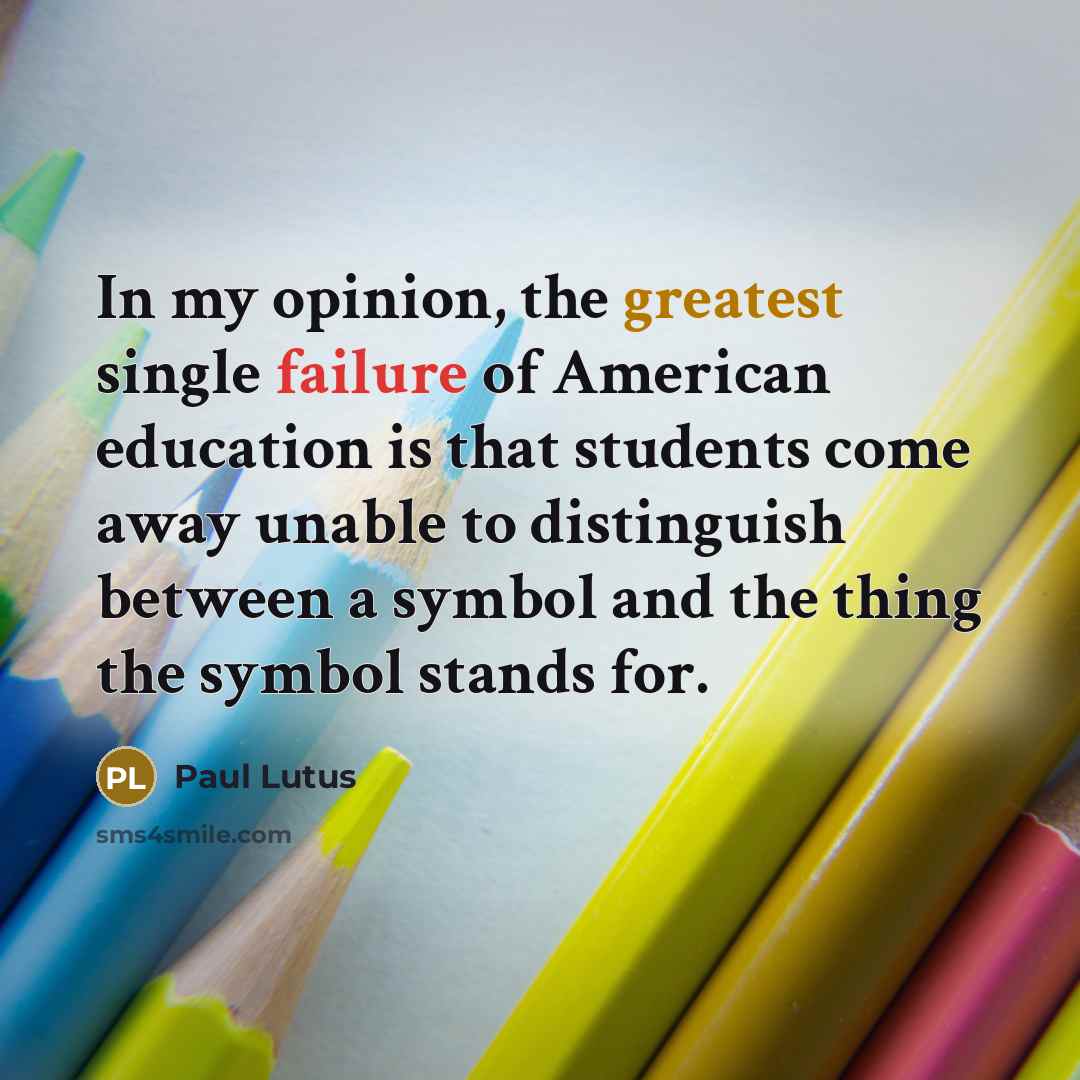 “In my opinion, the greatest single failure of American education is that students come away unable to distinguish between a symbol and the thing the symbol stands for.” quote by Paul Lutus