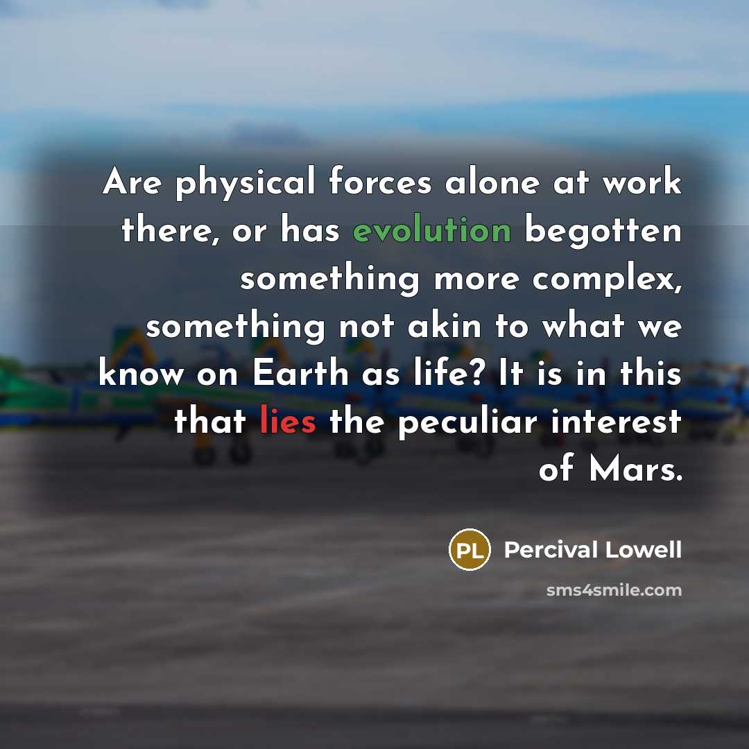 “Are physical forces alone at work there, or has evolution begotten something more complex, something not akin to what we know on Earth as life? It is in this that lies the peculiar interest of Mars.” quote by Percival Lowell