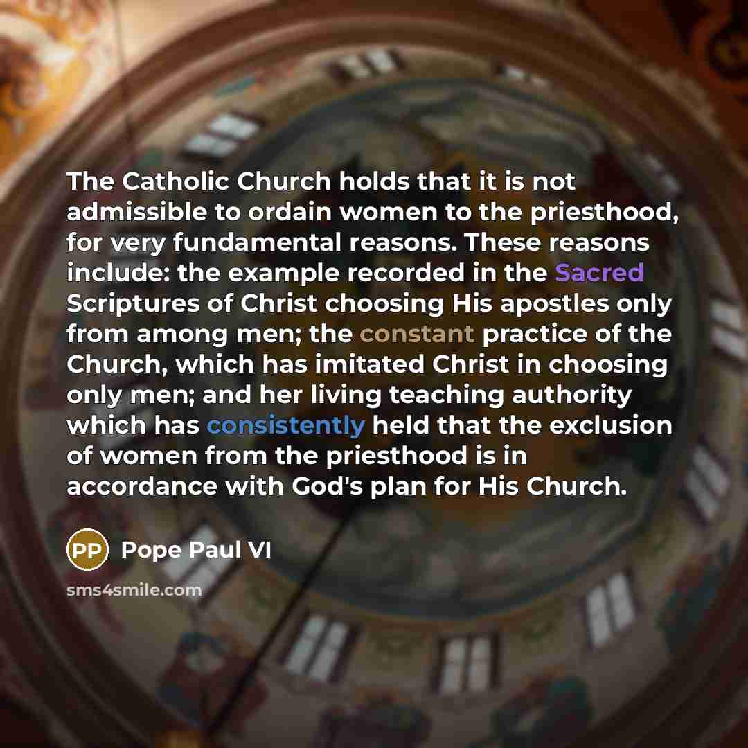 “The Catholic Church holds that it is not admissible to ordain women to the priesthood, for very fundamental reasons. These reasons include: the example recorded in the Sacred Scriptures of Christ choosing His apostles only from among men; the constant practice of the Church, which has imitated…” quote by Pope Paul VI