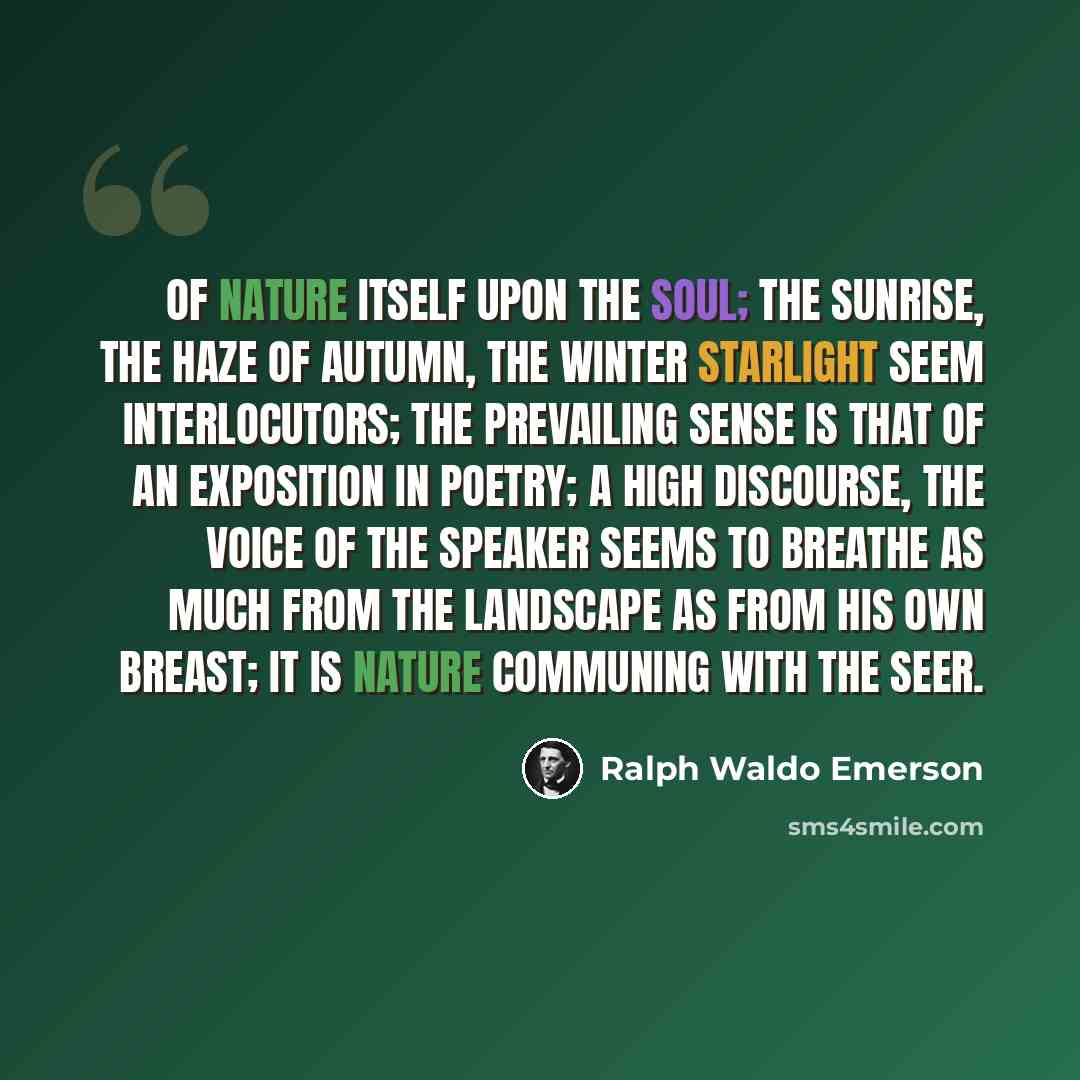 “Of Nature itself upon the soul; the sunrise, the haze of autumn, the winter starlight seem interlocutors; the prevailing sense is that of an exposition in poetry; a high discourse, the voice of the speaker seems to breathe as much from the landscape as from his own breast; it is Nature communing…” quote by Ralph Waldo Emerson