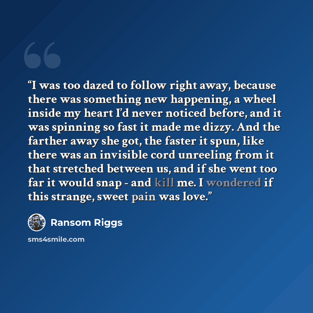 “I was too dazed to follow right away, because there was something new happening, a wheel inside my heart I’d never noticed before, and it was spinning so fast it made me dizzy. And the farther away she got, the faster it spun, like there was an invisible cord unreeling from it that stretched…” quote by Ransom Riggs