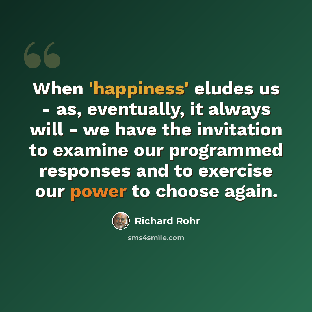 “When 'happiness' eludes us - as, eventually, it always will - we have the invitation to examine our programmed responses and to exercise our power to choose again.” quote by Richard Rohr