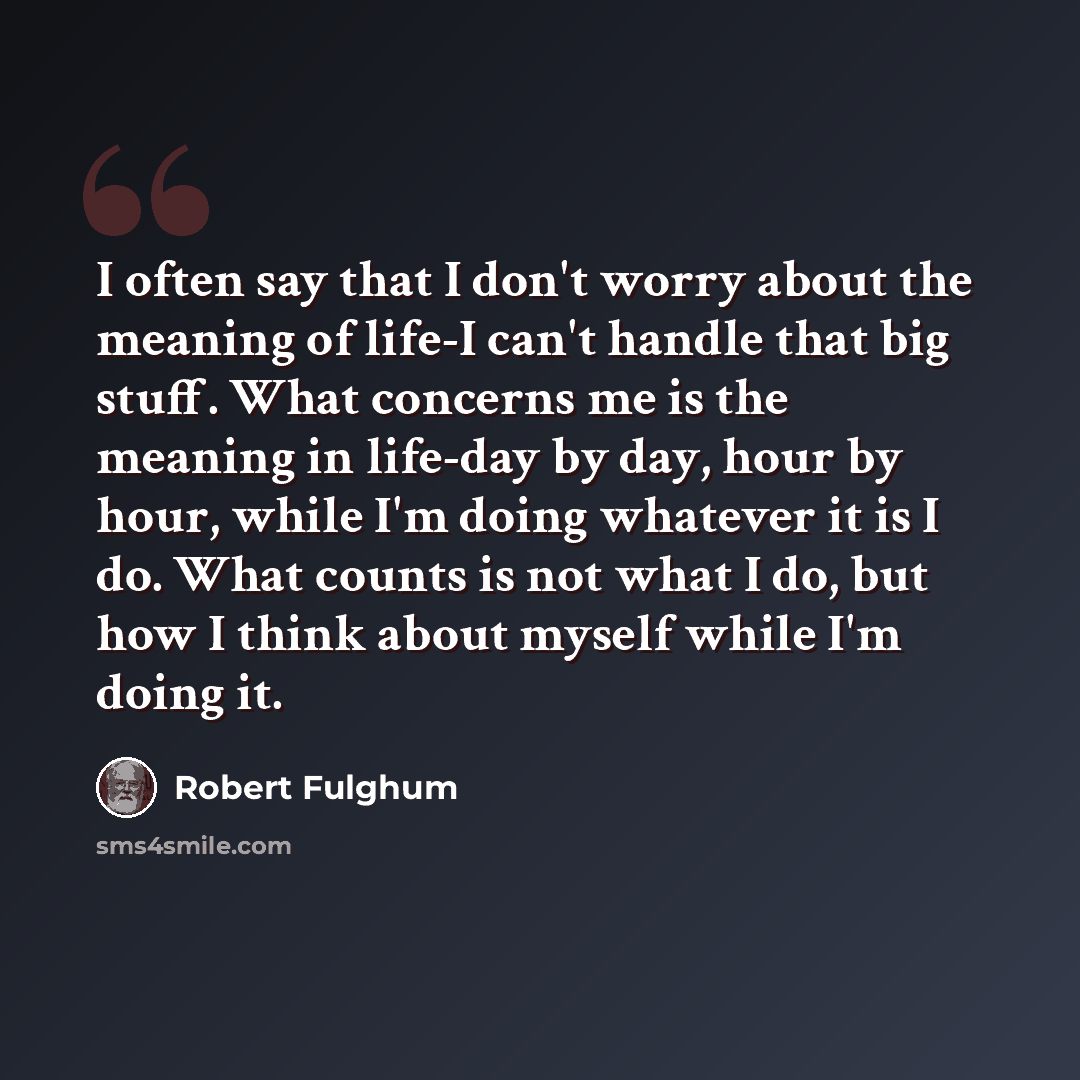 “I often say that I don't worry about the meaning of life-I can't handle that big stuff. What concerns me is the meaning in life-day by day, hour by hour, while I'm doing whatever it is I do. What counts is not what I do, but how I think about myself while I'm doing it.” quote by Robert Fulghum