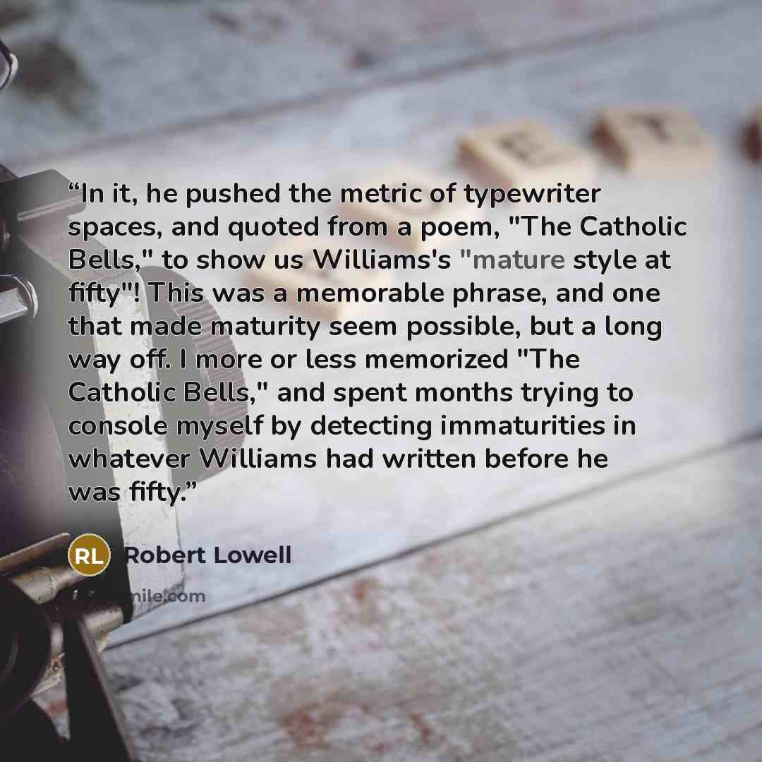 “In it, he pushed the metric of typewriter spaces, and quoted from a poem, "The Catholic Bells," to show us Williams's "mature style at fifty"! This was a memorable phrase, and one that made maturity seem possible, but a long way off. I more or less memorized "The Catholic Bells," and spent months…” quote by Robert Lowell