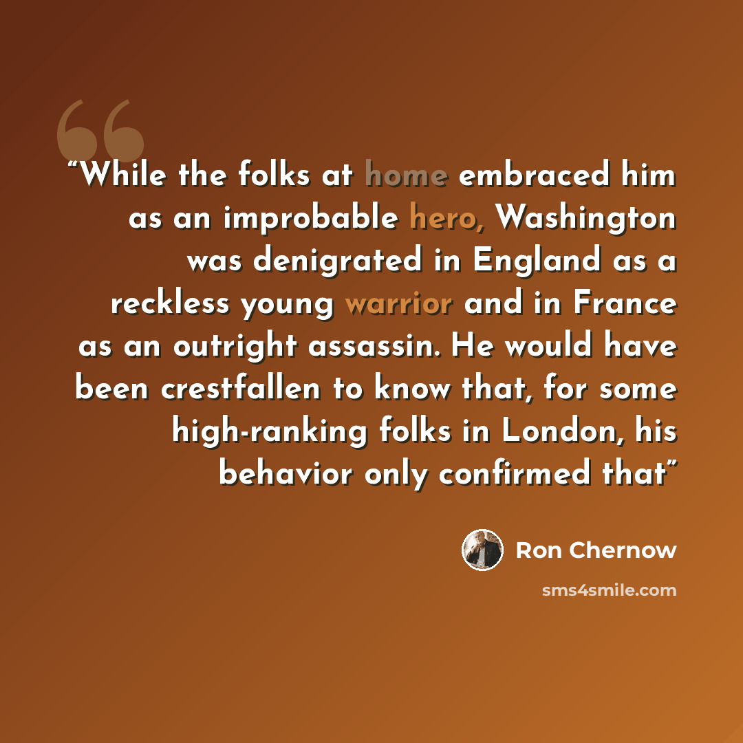 “While the folks at home embraced him as an improbable hero, Washington was denigrated in England as a reckless young warrior and in France as an outright assassin. He would have been crestfallen to know that, for some high-ranking folks in London, his behavior only confirmed that” quote by Ron Chernow