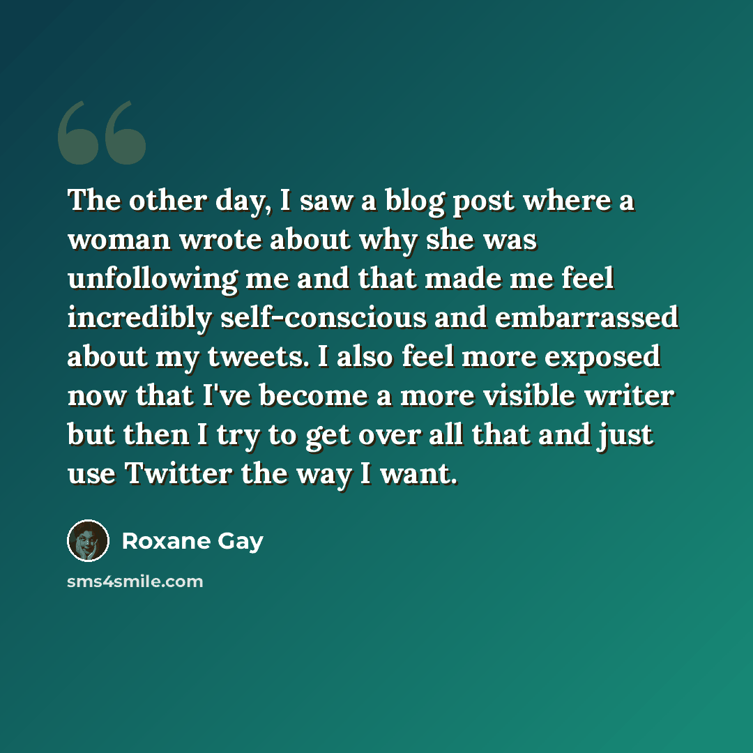 “The other day, I saw a blog post where a woman wrote about why she was unfollowing me and that made me feel incredibly self-conscious and embarrassed about my tweets. I also feel more exposed now that I've become a more visible writer but then I try to get over all that and just use Twitter the…” quote by Roxane Gay