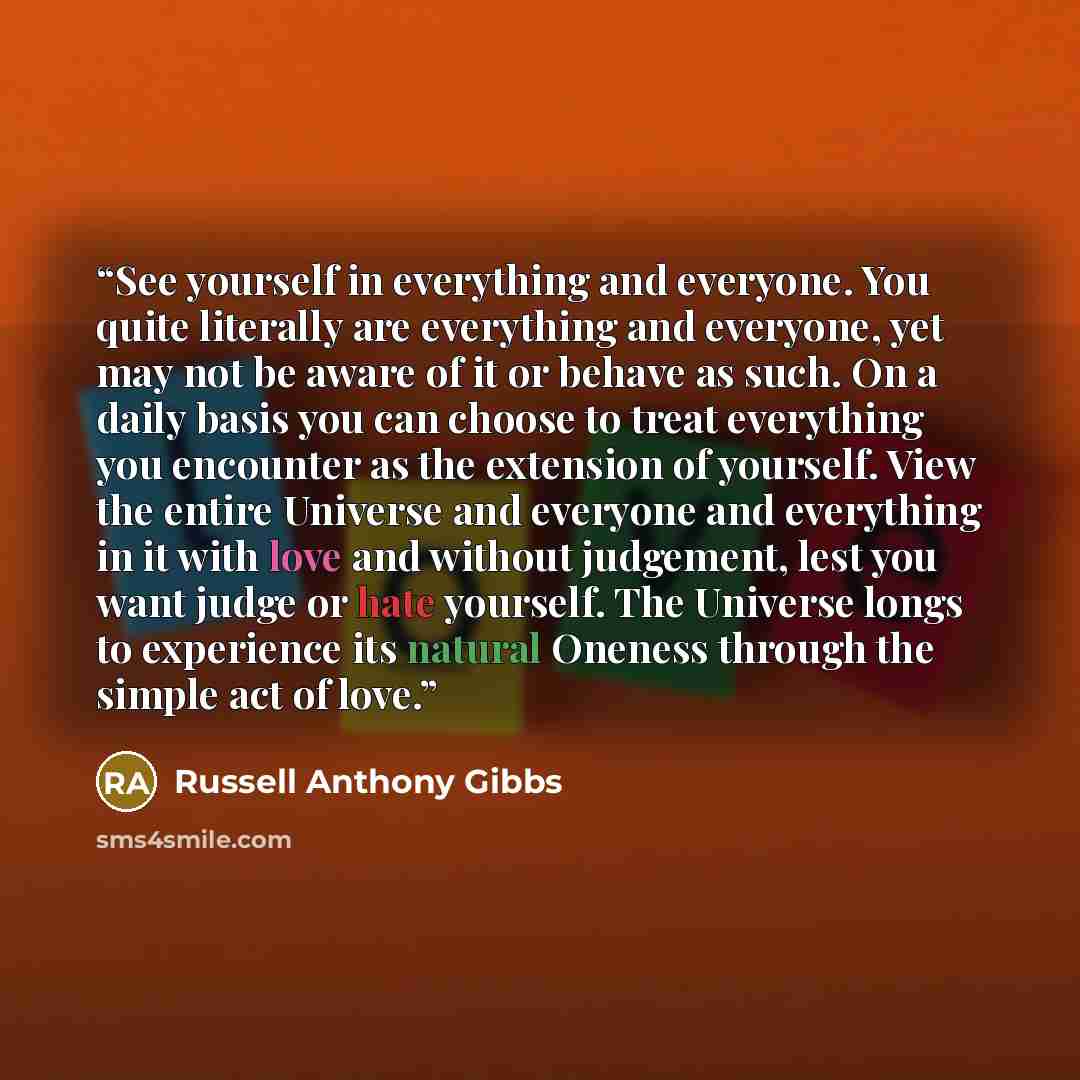 “See yourself in everything and everyone. You quite literally are everything and everyone, yet may not be aware of it or behave as such. On a daily basis you can choose to treat everything you encounter as the extension of yourself. View the entire Universe and everyone and everything in it with…” quote by Russell Anthony Gibbs