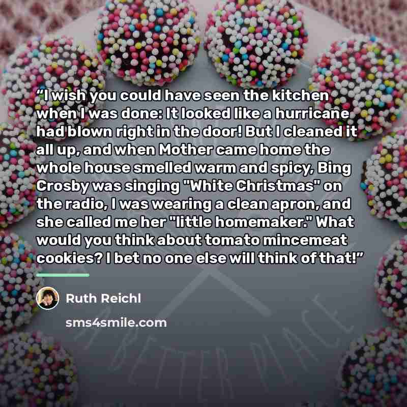 “I wish you could have seen the kitchen when I was done: It looked like a hurricane had blown right in the door! But I cleaned it all up, and when Mother came home the whole house smelled warm and spicy, Bing Crosby was singing "White Christmas" on the radio, I was wearing a clean apron, and she…” quote by Ruth Reichl