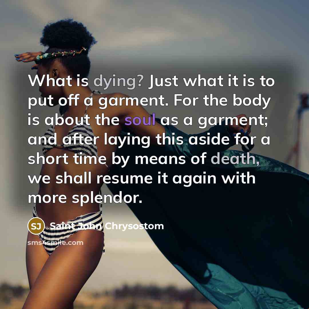 “What is dying? Just what it is to put off a garment. For the body is about the soul as a garment; and after laying this aside for a short time by means of death, we shall resume it again with more splendor.” quote by Saint John Chrysostom