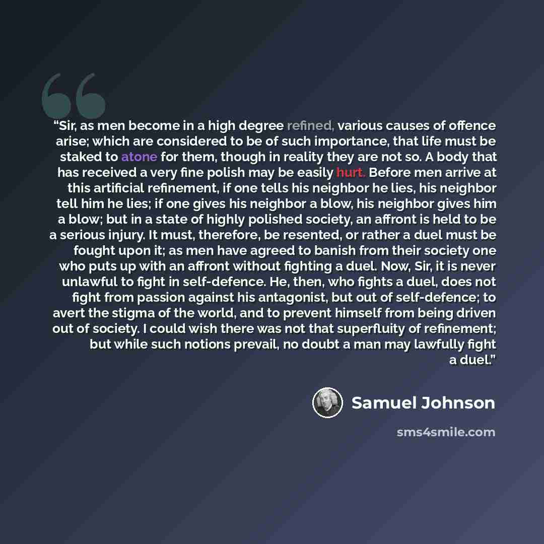 “Sir, as men become in a high degree refined, various causes of offence arise; which are considered to be of such importance, that life must be staked to atone for them, though in reality they are not so. A body that has received a very fine polish may be easily hurt. Before men arrive at this…” quote by Samuel Johnson