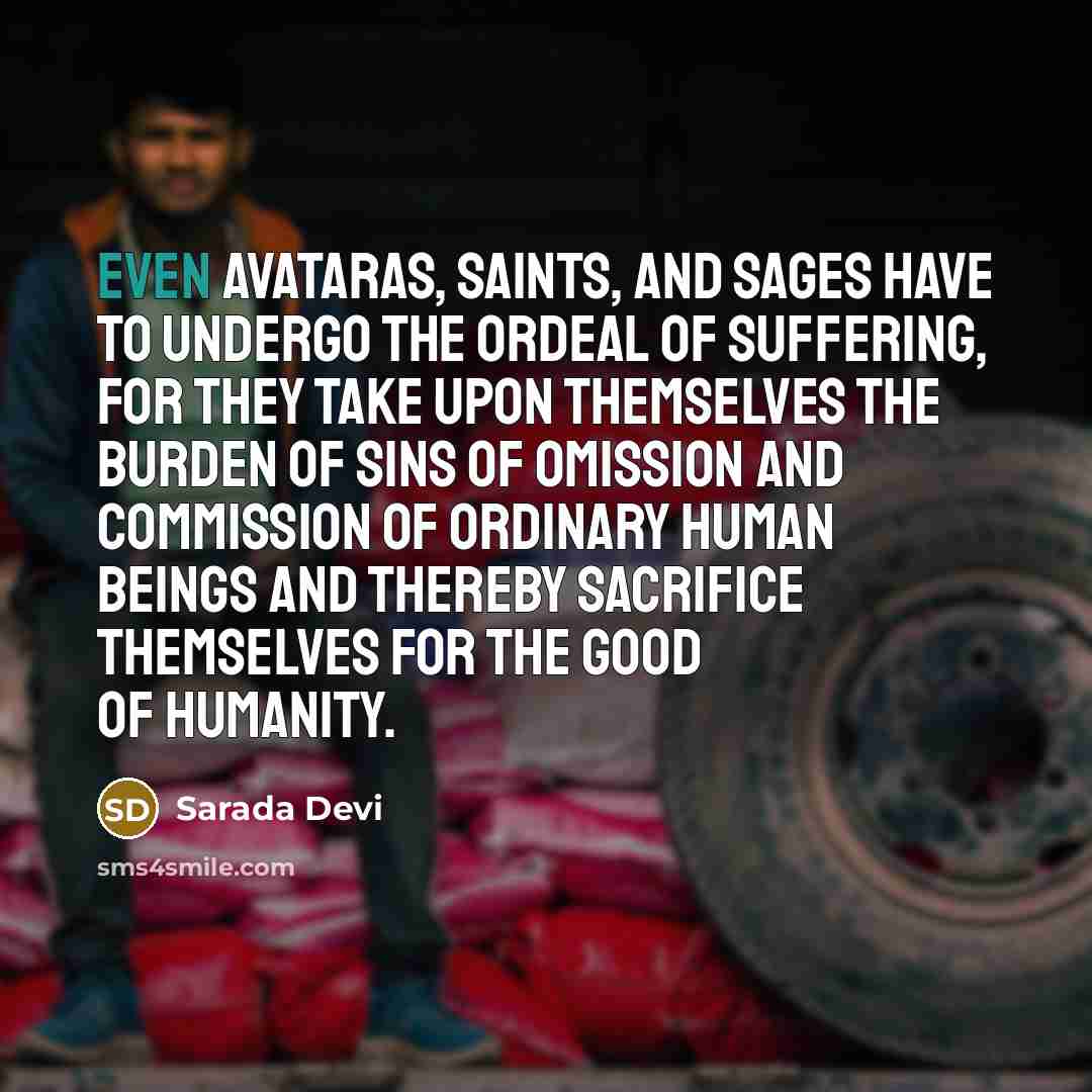 “Even Avataras, saints, and sages have to undergo the ordeal of suffering, for they take upon themselves the burden of sins of omission and commission of ordinary human beings and thereby sacrifice themselves for the good of humanity.” quote by Sarada Devi