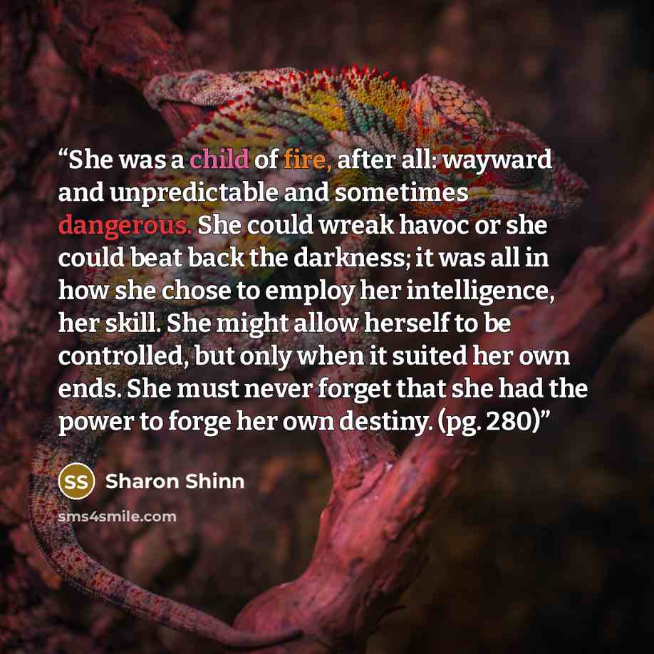 “She was a child of fire, after all: wayward and unpredictable and sometimes dangerous. She could wreak havoc or she could beat back the darkness; it was all in how she chose to employ her intelligence, her skill. She might allow herself to be controlled, but only when it suited her own ends. She…” quote by Sharon Shinn