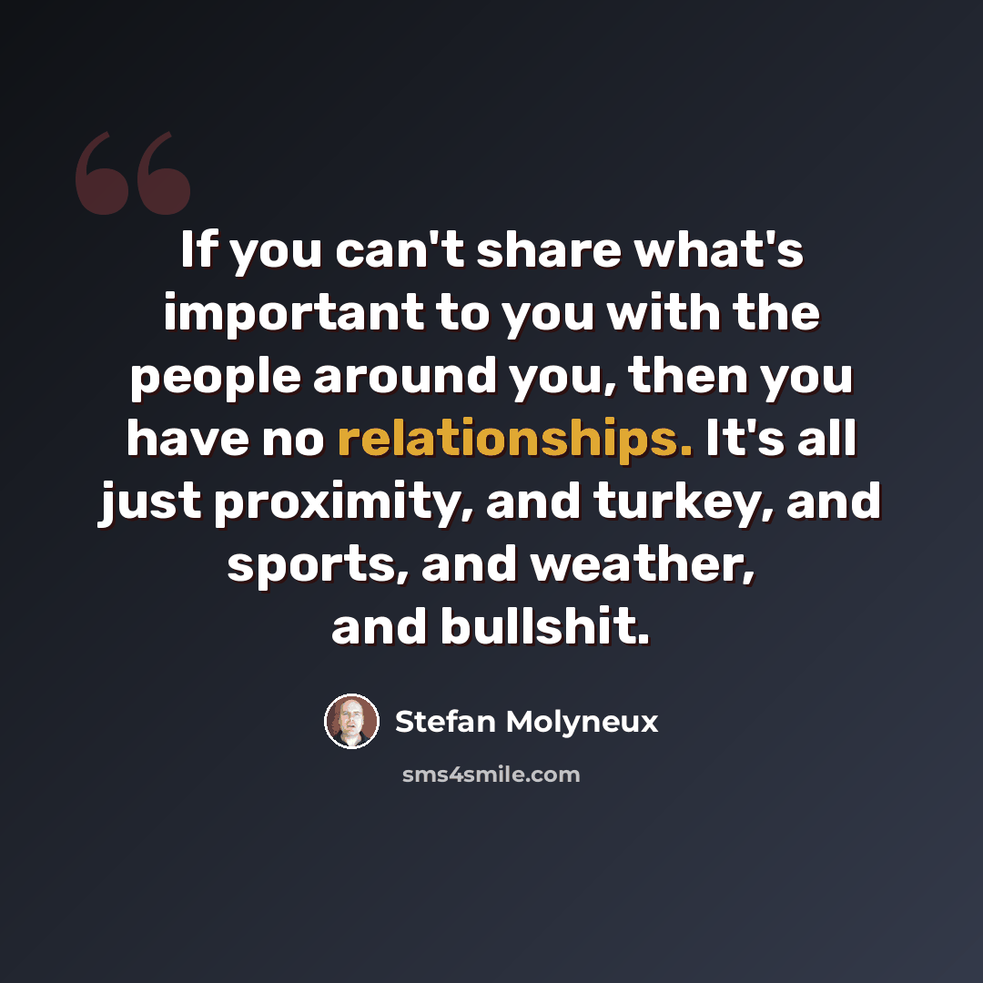 “If you can't share what's important to you with the people around you, then you have no relationships. It's all just proximity, and turkey, and sports, and weather, and bullshit.” quote by Stefan Molyneux