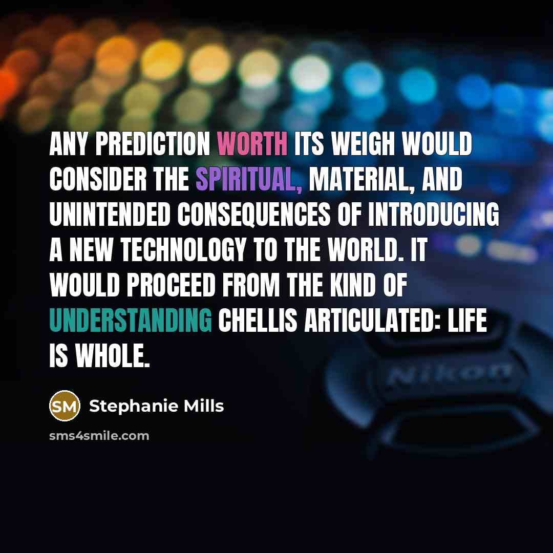 “Any prediction worth its weigh would consider the spiritual, material, and unintended consequences of introducing a new technology to the world. It would proceed from the kind of understanding Chellis articulated: Life is Whole.” quote by Stephanie Mills