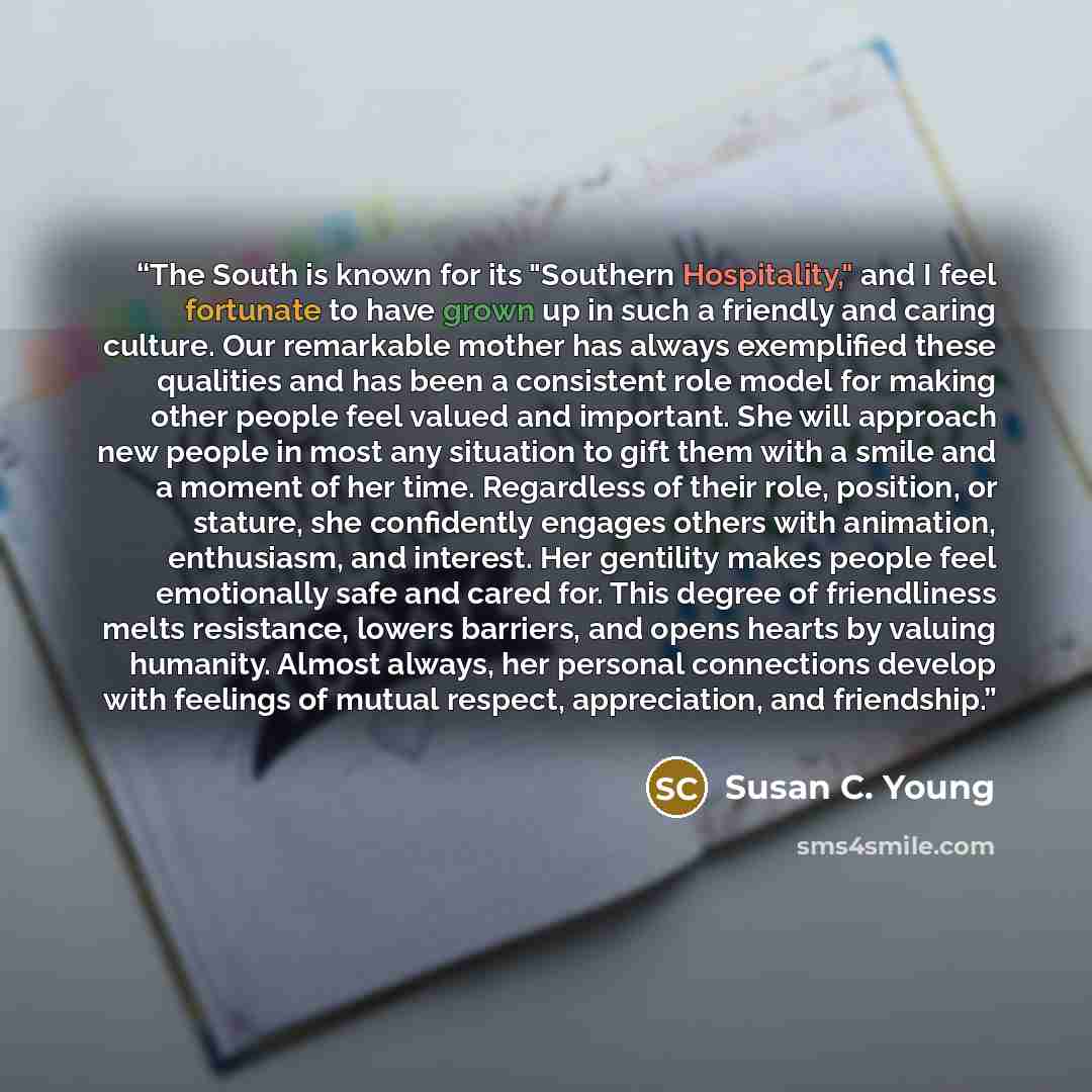 “The South is known for its "Southern Hospitality," and I feel fortunate to have grown up in such a friendly and caring culture. Our remarkable mother has always exemplified these qualities and has been a consistent role model for making other people feel valued and important. She will approach new…” quote by Susan C. Young