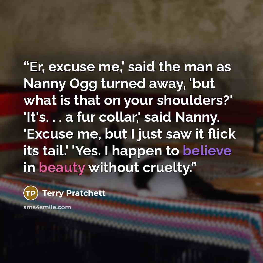 “Er, excuse me,' said the man as Nanny Ogg turned away, 'but what is that on your shoulders?' 'It's. . . a fur collar,' said Nanny. 'Excuse me, but I just saw it flick its tail.' 'Yes. I happen to believe in beauty without cruelty.” quote by Terry Pratchett