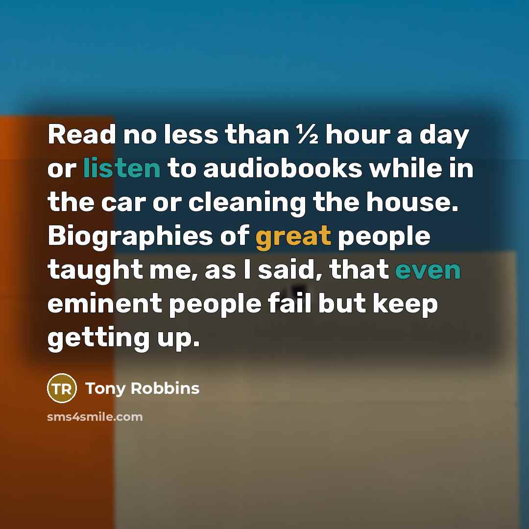“Read no less than ½ hour a day or listen to audiobooks while in the car or cleaning the house. Biographies of great people taught me, as I said, that even eminent people fail but keep getting up.” quote by Tony Robbins