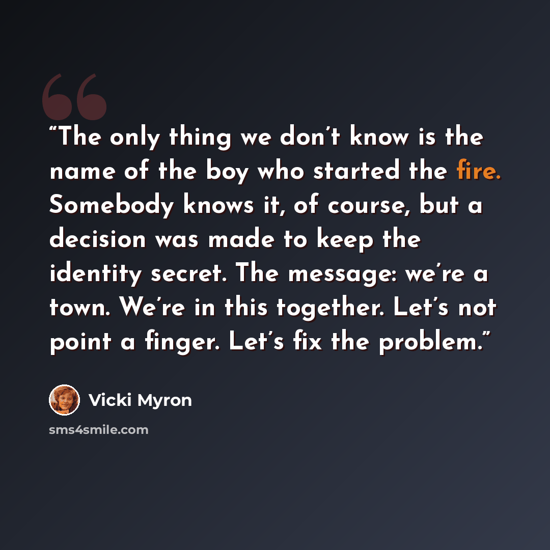 “The only thing we don’t know is the name of the boy who started the fire. Somebody knows it, of course, but a decision was made to keep the identity secret. The message: we’re a town. We’re in this together. Let’s not point a finger. Let’s fix the problem.” quote by Vicki Myron