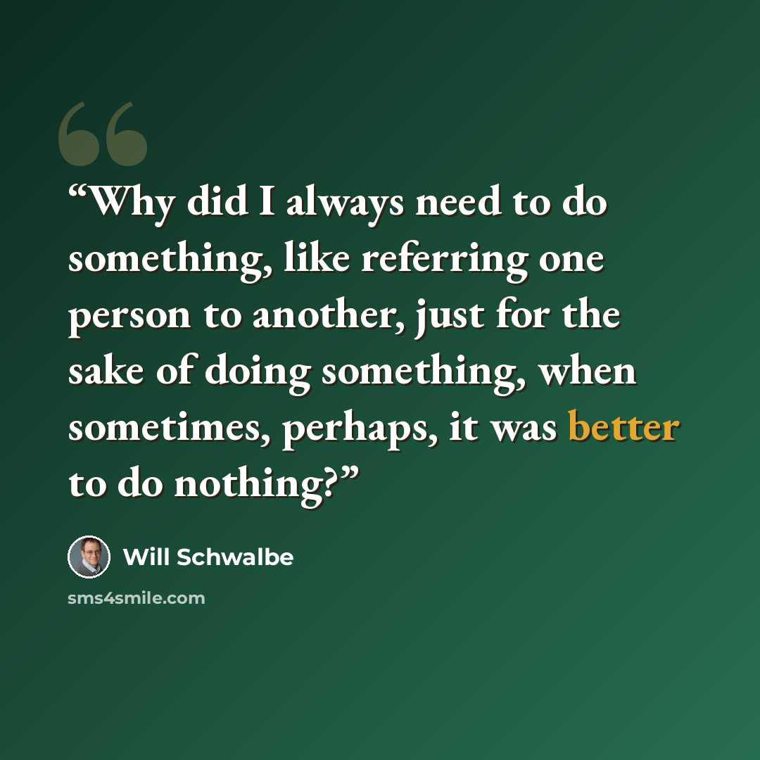 “Why did I always need to do something, like referring one person to another, just for the sake of doing something, when sometimes, perhaps, it was better to do nothing?” quote by Will Schwalbe