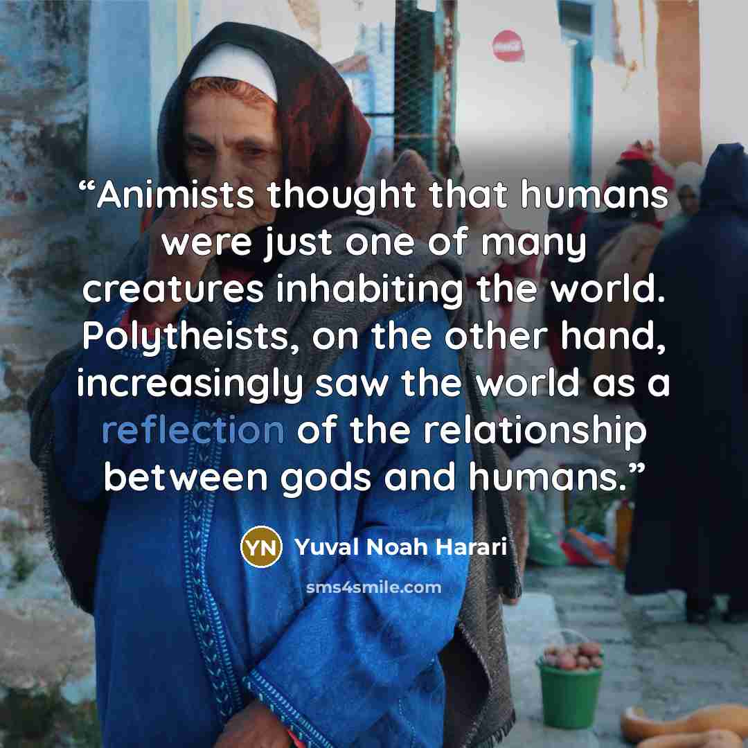 “Animists thought that humans were just one of many creatures inhabiting the world. Polytheists, on the other hand, increasingly saw the world as a reflection of the relationship between gods and humans.” quote by Yuval Noah Harari