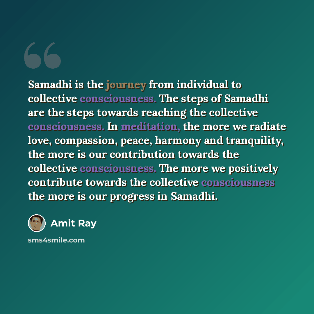 “Samadhi is the journey from individual to collective consciousness. The steps of Samadhi are the steps towards reaching the collective consciousness. In meditation, the more we radiate love, compassion, peace, harmony and tranquility, the more is our contribution towards the collective…” quote by Amit Ray