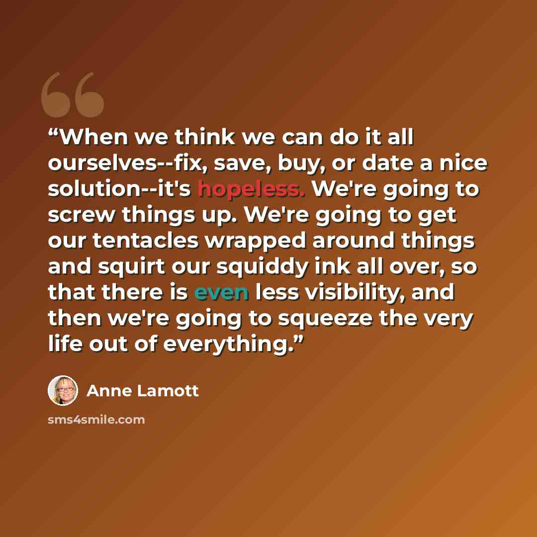 “When we think we can do it all ourselves--fix, save, buy, or date a nice solution--it's hopeless. We're going to screw things up. We're going to get our tentacles wrapped around things and squirt our squiddy ink all over, so that there is even less visibility, and then we're going to squeeze the…” quote by Anne Lamott