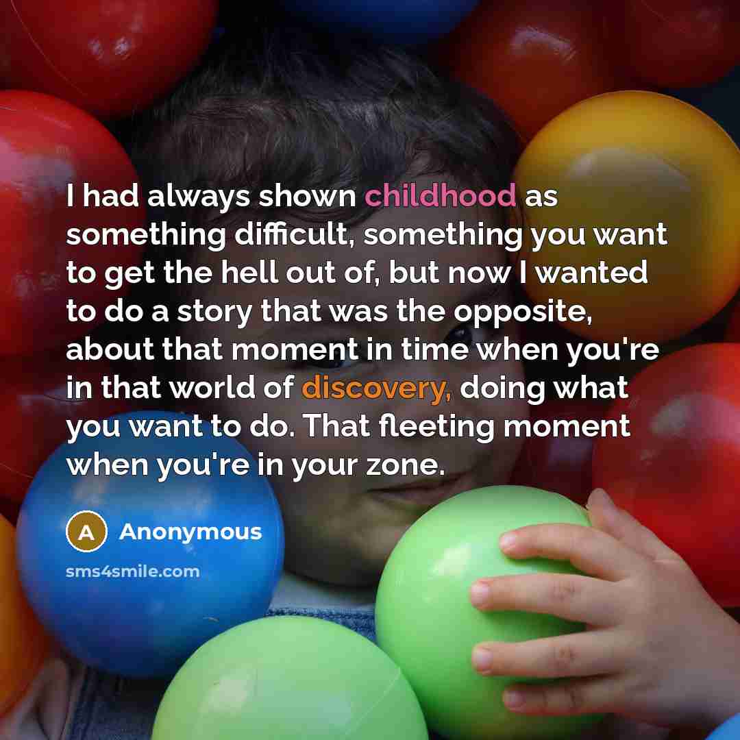 “I had always shown childhood as something difficult, something you want to get the hell out of, but now I wanted to do a story that was the opposite, about that moment in time when you're in that world of discovery, doing what you want to do. That fleeting moment when you're in your zone.” quote by Anonymous