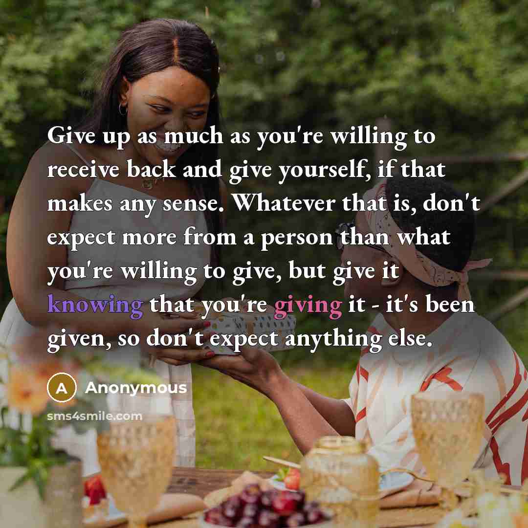 “Give up as much as you're willing to receive back and give yourself, if that makes any sense. Whatever that is, don't expect more from a person than what you're willing to give, but give it knowing that you're giving it - it's been given, so don't expect anything else.” quote by Anonymous